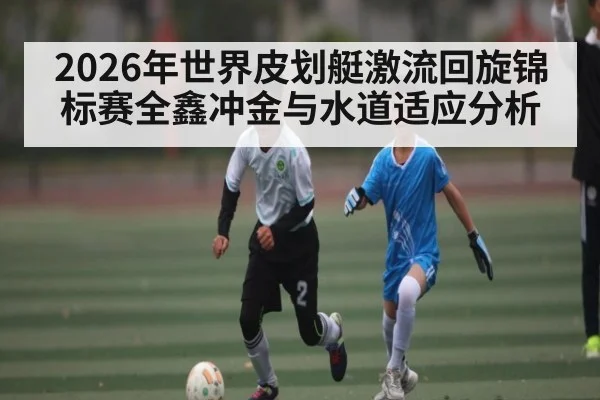 2026年世界皮划艇激流回旋锦标赛全鑫冲金与水道适应分析