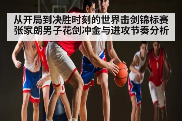 从开局到决胜时刻的世界击剑锦标赛张家朗男子花剑冲金与进攻节奏分析
