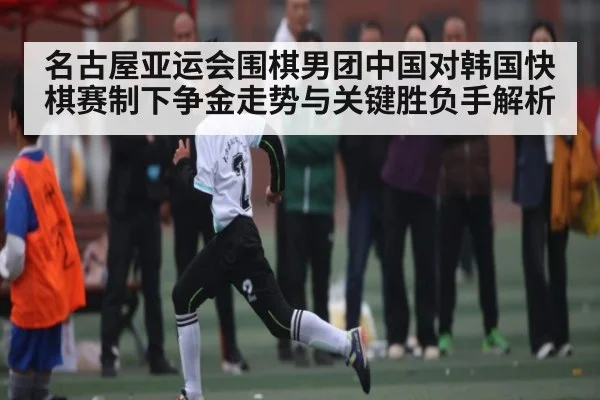 名古屋亚运会围棋男团中国对韩国快棋赛制下争金走势与关键胜负手解析